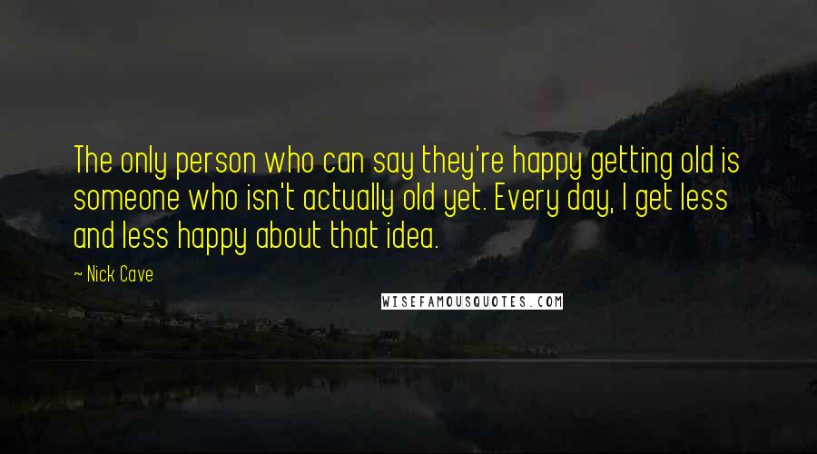 Nick Cave Quotes: The only person who can say they're happy getting old is someone who isn't actually old yet. Every day, I get less and less happy about that idea.