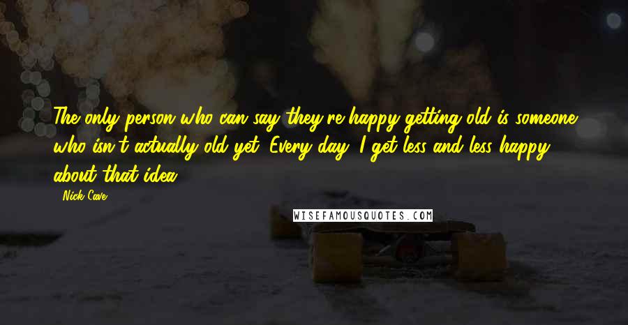 Nick Cave Quotes: The only person who can say they're happy getting old is someone who isn't actually old yet. Every day, I get less and less happy about that idea.