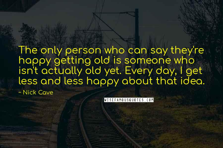 Nick Cave Quotes: The only person who can say they're happy getting old is someone who isn't actually old yet. Every day, I get less and less happy about that idea.