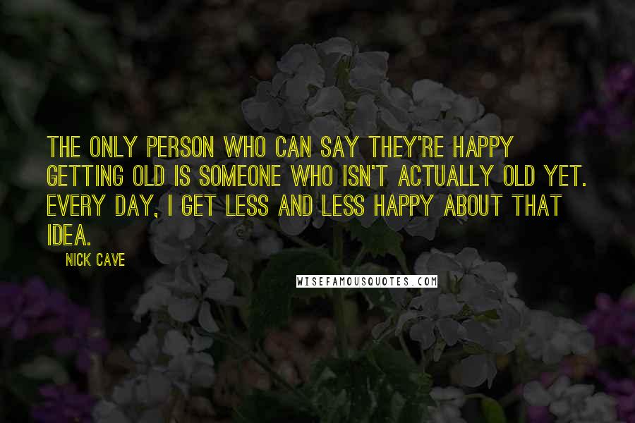 Nick Cave Quotes: The only person who can say they're happy getting old is someone who isn't actually old yet. Every day, I get less and less happy about that idea.