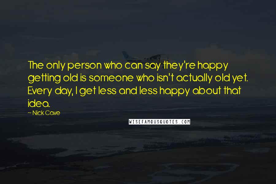 Nick Cave Quotes: The only person who can say they're happy getting old is someone who isn't actually old yet. Every day, I get less and less happy about that idea.