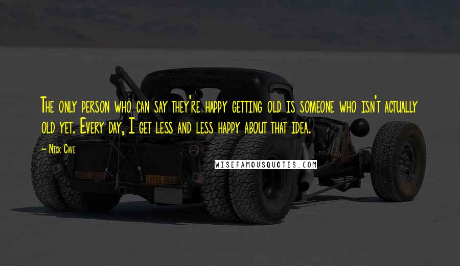 Nick Cave Quotes: The only person who can say they're happy getting old is someone who isn't actually old yet. Every day, I get less and less happy about that idea.