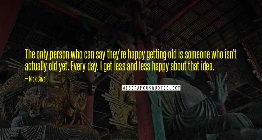 Nick Cave Quotes: The only person who can say they're happy getting old is someone who isn't actually old yet. Every day, I get less and less happy about that idea.