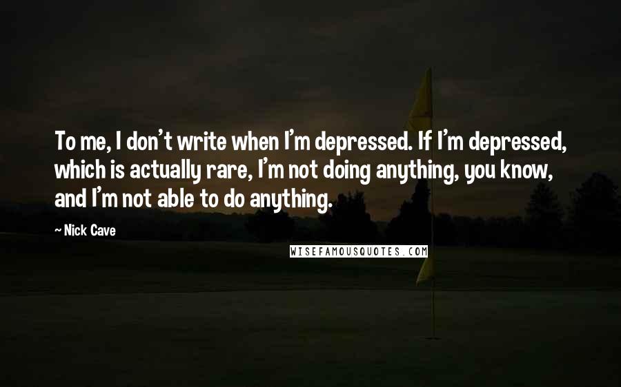 Nick Cave Quotes: To me, I don't write when I'm depressed. If I'm depressed, which is actually rare, I'm not doing anything, you know, and I'm not able to do anything.