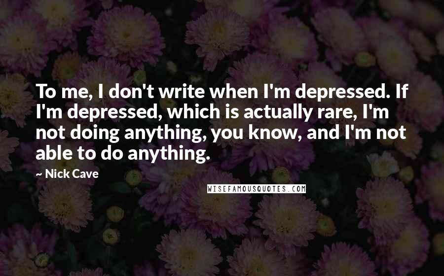 Nick Cave Quotes: To me, I don't write when I'm depressed. If I'm depressed, which is actually rare, I'm not doing anything, you know, and I'm not able to do anything.