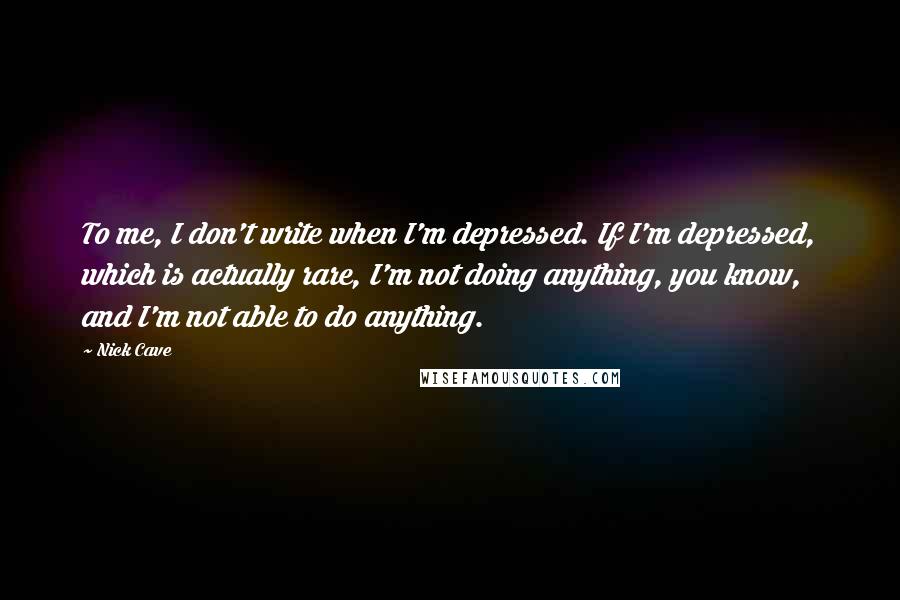 Nick Cave Quotes: To me, I don't write when I'm depressed. If I'm depressed, which is actually rare, I'm not doing anything, you know, and I'm not able to do anything.