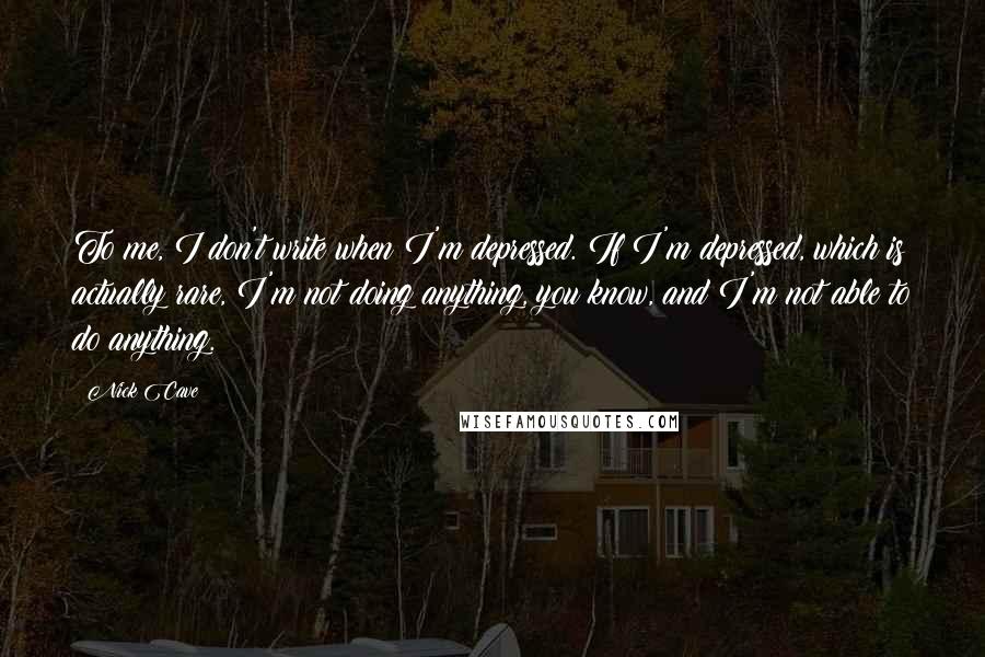 Nick Cave Quotes: To me, I don't write when I'm depressed. If I'm depressed, which is actually rare, I'm not doing anything, you know, and I'm not able to do anything.