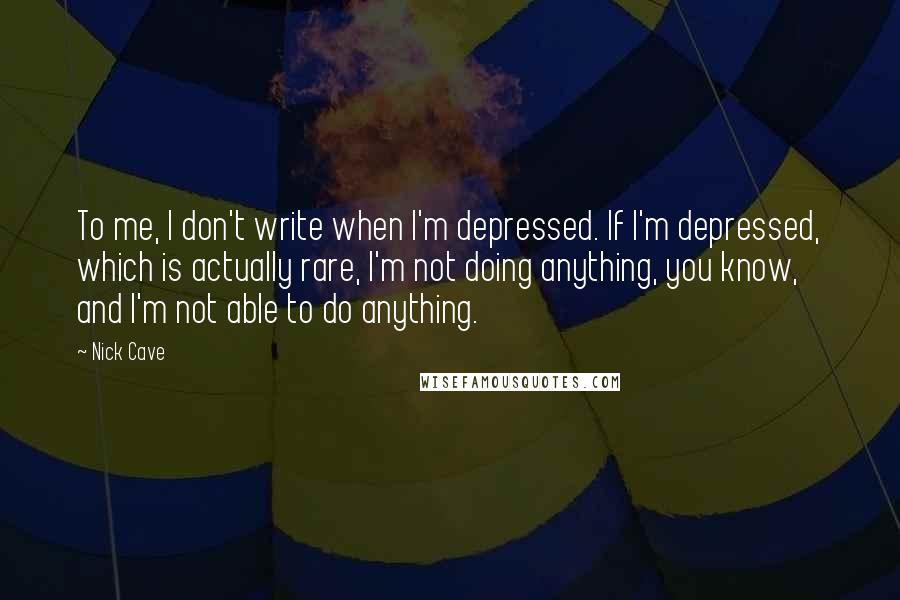 Nick Cave Quotes: To me, I don't write when I'm depressed. If I'm depressed, which is actually rare, I'm not doing anything, you know, and I'm not able to do anything.