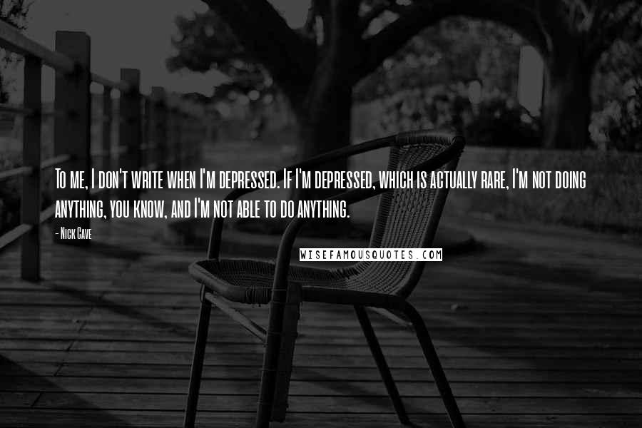 Nick Cave Quotes: To me, I don't write when I'm depressed. If I'm depressed, which is actually rare, I'm not doing anything, you know, and I'm not able to do anything.