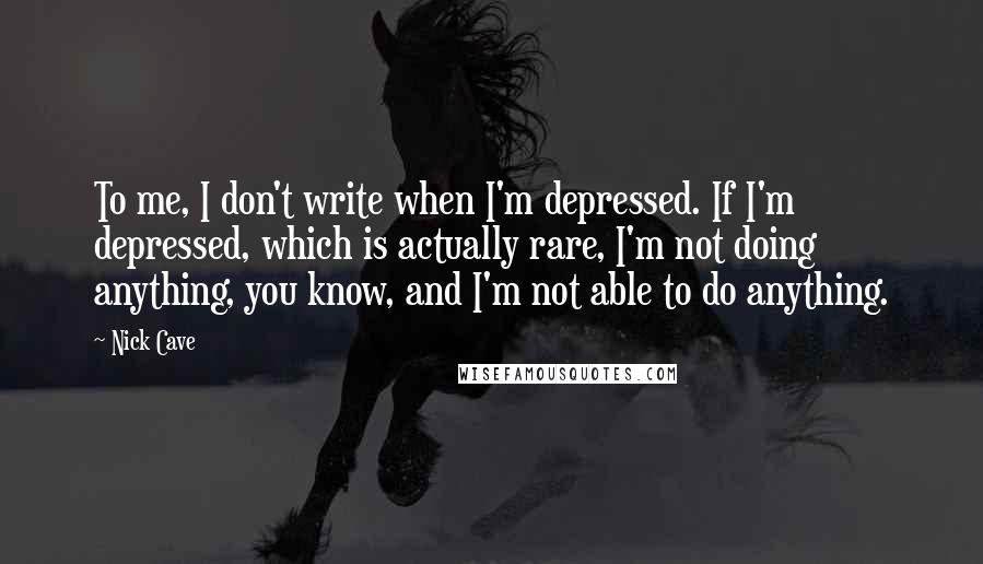 Nick Cave Quotes: To me, I don't write when I'm depressed. If I'm depressed, which is actually rare, I'm not doing anything, you know, and I'm not able to do anything.