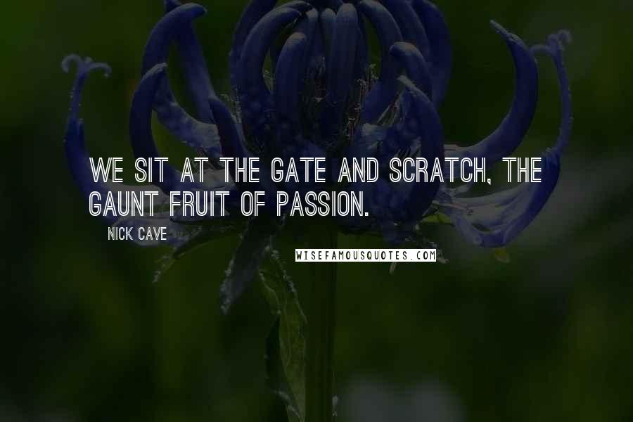 Nick Cave Quotes: We sit at the gate and scratch, the gaunt fruit of passion.