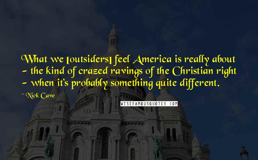 Nick Cave Quotes: What we [outsiders] feel America is really about - the kind of crazed ravings of the Christian right - when it's probably something quite different.