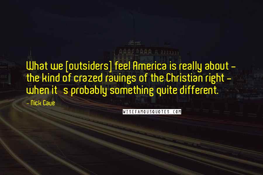 Nick Cave Quotes: What we [outsiders] feel America is really about - the kind of crazed ravings of the Christian right - when it's probably something quite different.