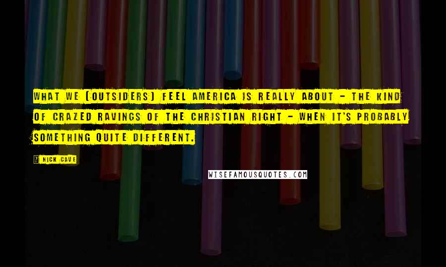 Nick Cave Quotes: What we [outsiders] feel America is really about - the kind of crazed ravings of the Christian right - when it's probably something quite different.