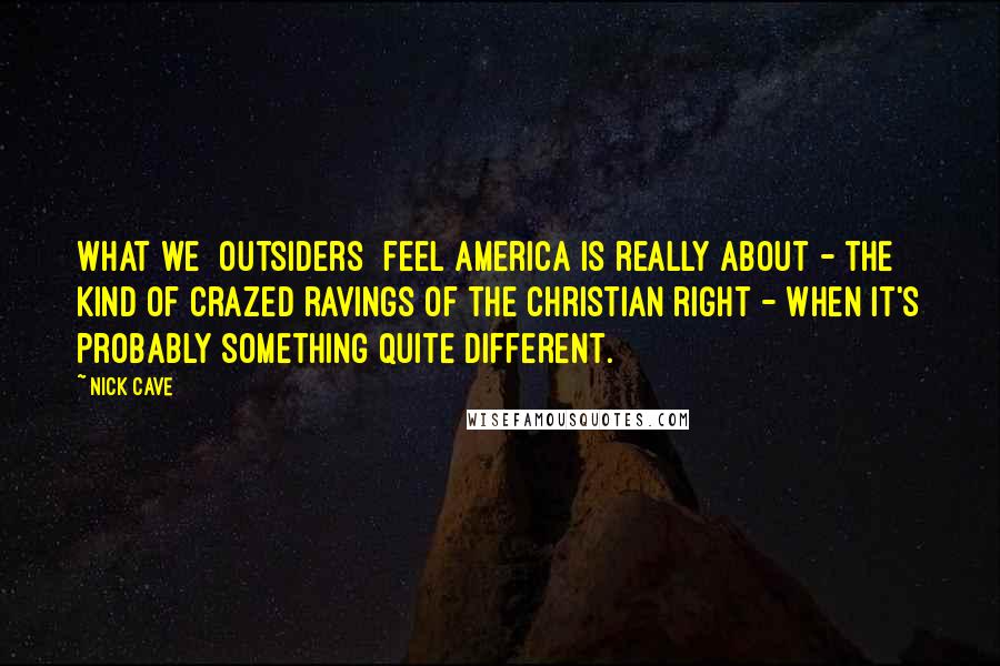 Nick Cave Quotes: What we [outsiders] feel America is really about - the kind of crazed ravings of the Christian right - when it's probably something quite different.