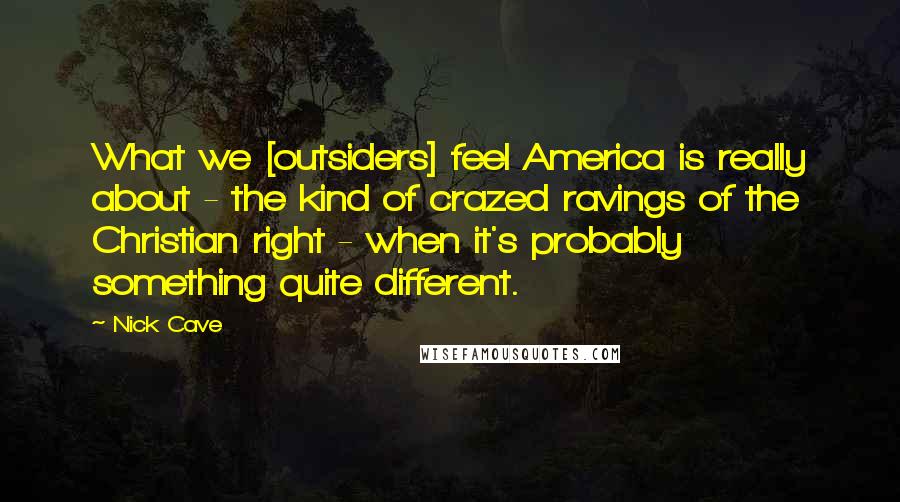 Nick Cave Quotes: What we [outsiders] feel America is really about - the kind of crazed ravings of the Christian right - when it's probably something quite different.