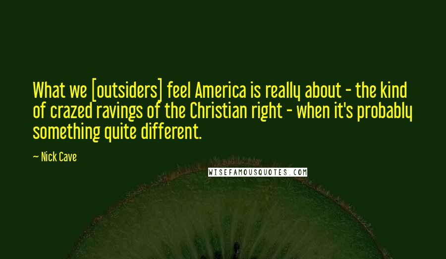 Nick Cave Quotes: What we [outsiders] feel America is really about - the kind of crazed ravings of the Christian right - when it's probably something quite different.