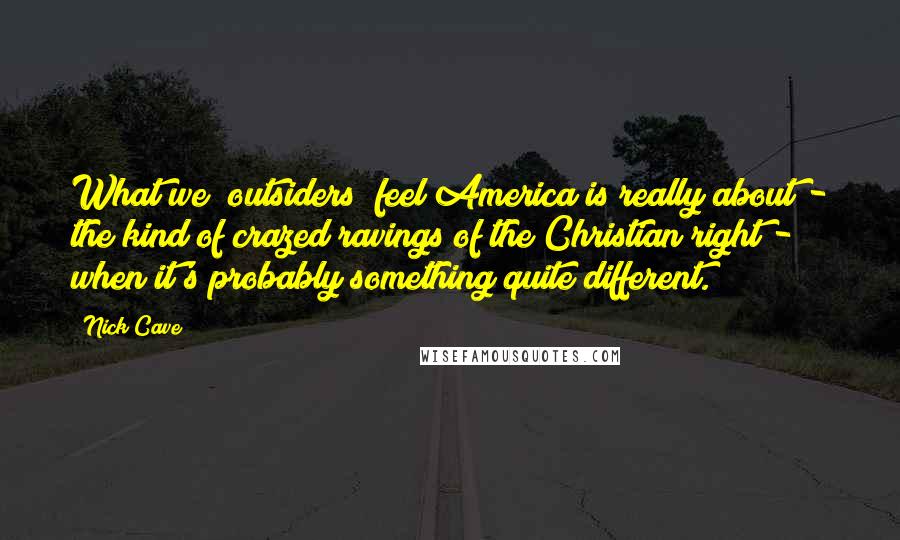 Nick Cave Quotes: What we [outsiders] feel America is really about - the kind of crazed ravings of the Christian right - when it's probably something quite different.