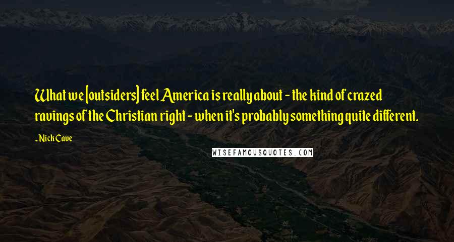 Nick Cave Quotes: What we [outsiders] feel America is really about - the kind of crazed ravings of the Christian right - when it's probably something quite different.