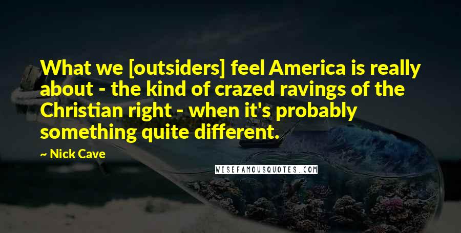 Nick Cave Quotes: What we [outsiders] feel America is really about - the kind of crazed ravings of the Christian right - when it's probably something quite different.