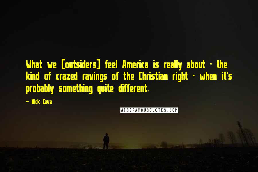 Nick Cave Quotes: What we [outsiders] feel America is really about - the kind of crazed ravings of the Christian right - when it's probably something quite different.