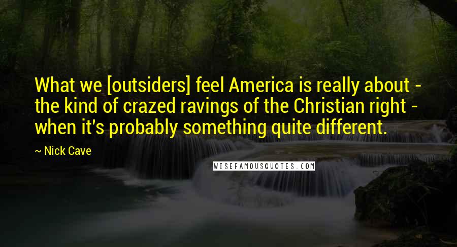 Nick Cave Quotes: What we [outsiders] feel America is really about - the kind of crazed ravings of the Christian right - when it's probably something quite different.