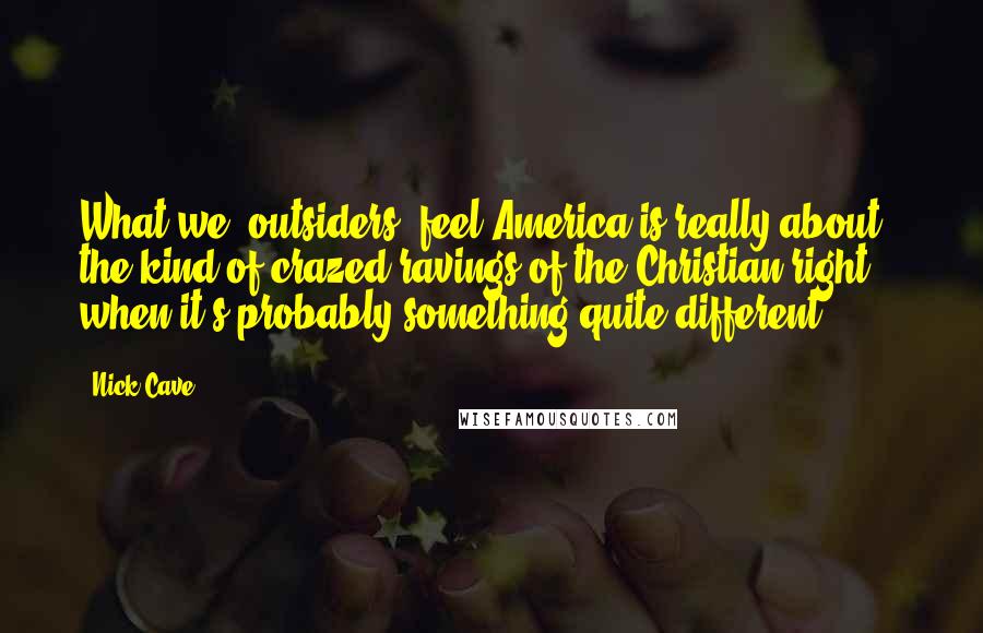 Nick Cave Quotes: What we [outsiders] feel America is really about - the kind of crazed ravings of the Christian right - when it's probably something quite different.