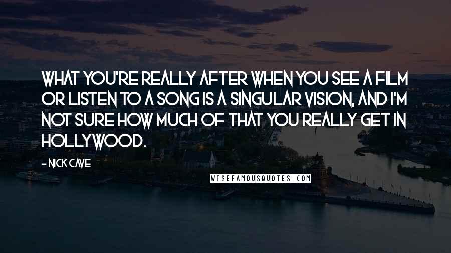 Nick Cave Quotes: What you're really after when you see a film or listen to a song is a singular vision, and I'm not sure how much of that you really get in Hollywood.