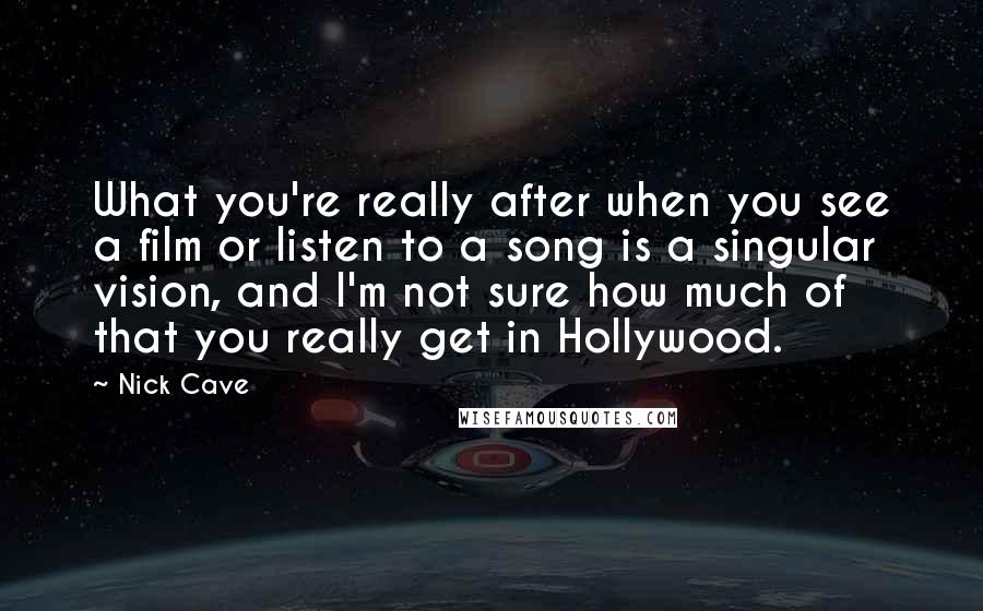 Nick Cave Quotes: What you're really after when you see a film or listen to a song is a singular vision, and I'm not sure how much of that you really get in Hollywood.