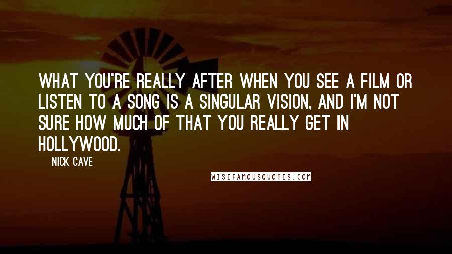 Nick Cave Quotes: What you're really after when you see a film or listen to a song is a singular vision, and I'm not sure how much of that you really get in Hollywood.