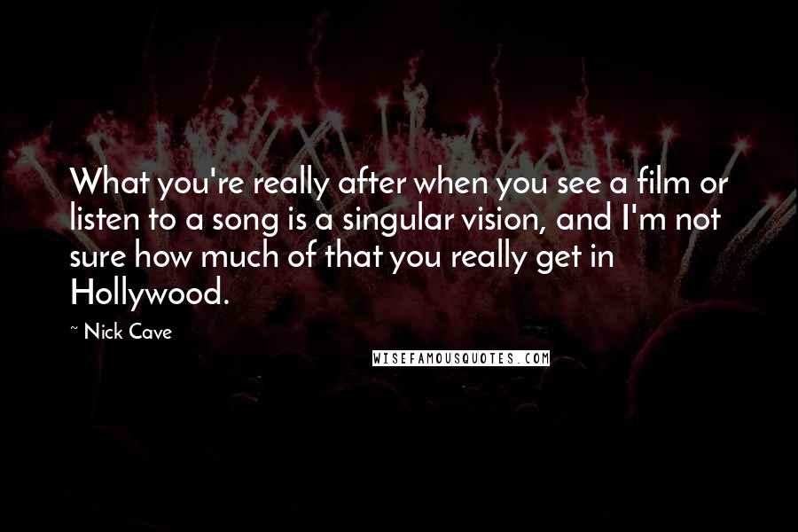 Nick Cave Quotes: What you're really after when you see a film or listen to a song is a singular vision, and I'm not sure how much of that you really get in Hollywood.