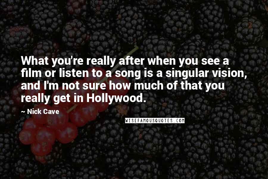 Nick Cave Quotes: What you're really after when you see a film or listen to a song is a singular vision, and I'm not sure how much of that you really get in Hollywood.