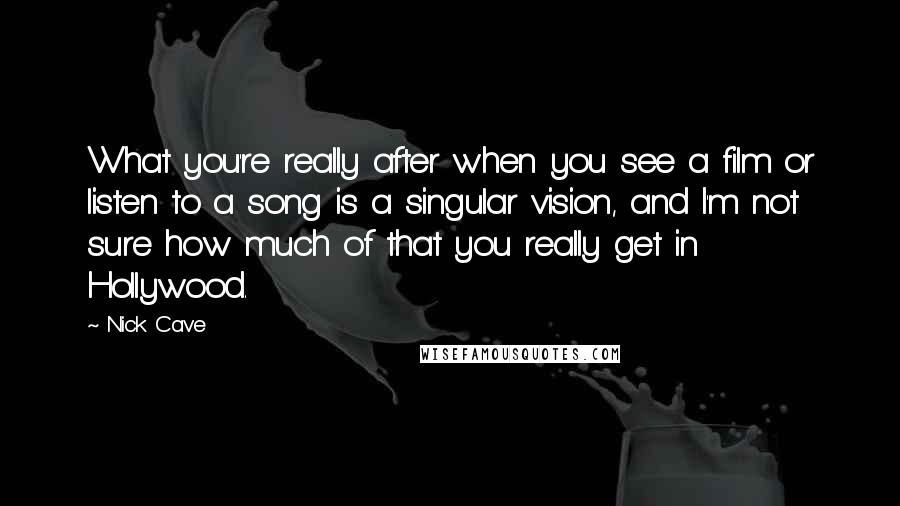 Nick Cave Quotes: What you're really after when you see a film or listen to a song is a singular vision, and I'm not sure how much of that you really get in Hollywood.