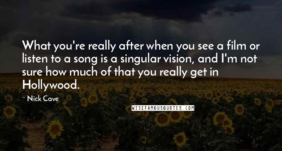 Nick Cave Quotes: What you're really after when you see a film or listen to a song is a singular vision, and I'm not sure how much of that you really get in Hollywood.