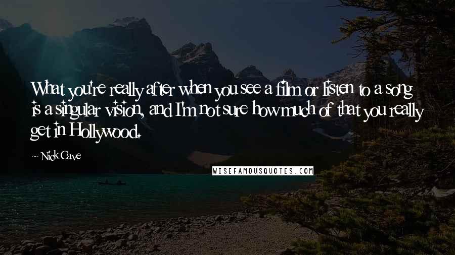 Nick Cave Quotes: What you're really after when you see a film or listen to a song is a singular vision, and I'm not sure how much of that you really get in Hollywood.