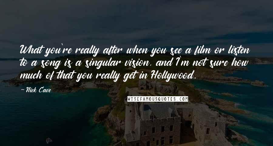 Nick Cave Quotes: What you're really after when you see a film or listen to a song is a singular vision, and I'm not sure how much of that you really get in Hollywood.