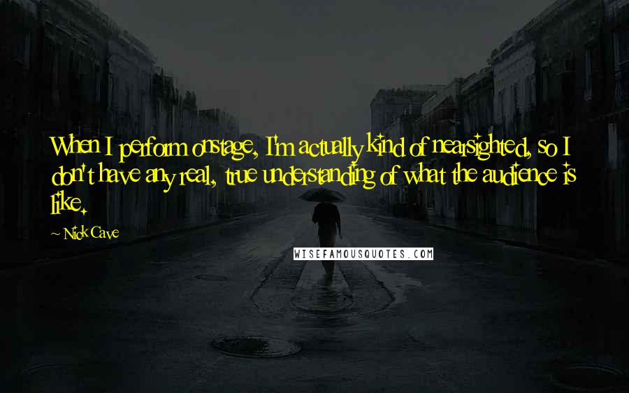 Nick Cave Quotes: When I perform onstage, I'm actually kind of nearsighted, so I don't have any real, true understanding of what the audience is like.