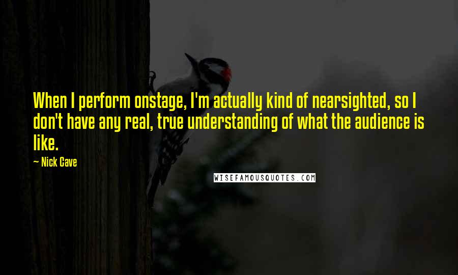 Nick Cave Quotes: When I perform onstage, I'm actually kind of nearsighted, so I don't have any real, true understanding of what the audience is like.