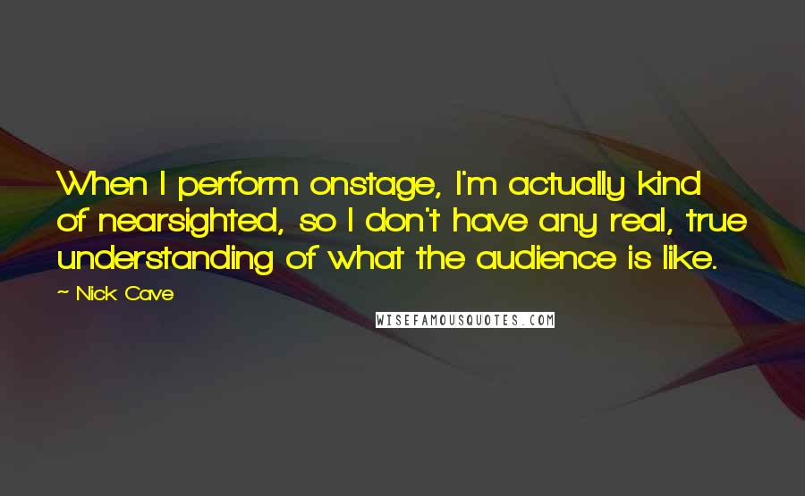 Nick Cave Quotes: When I perform onstage, I'm actually kind of nearsighted, so I don't have any real, true understanding of what the audience is like.