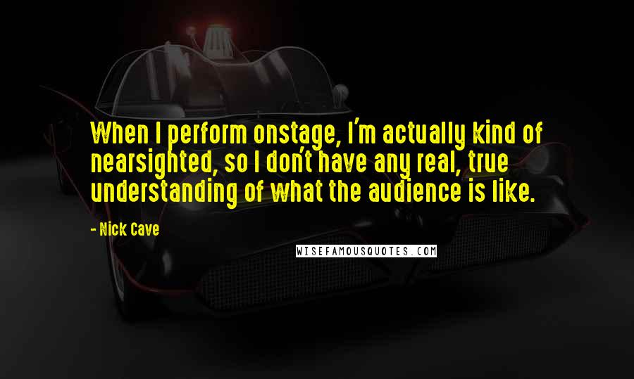 Nick Cave Quotes: When I perform onstage, I'm actually kind of nearsighted, so I don't have any real, true understanding of what the audience is like.