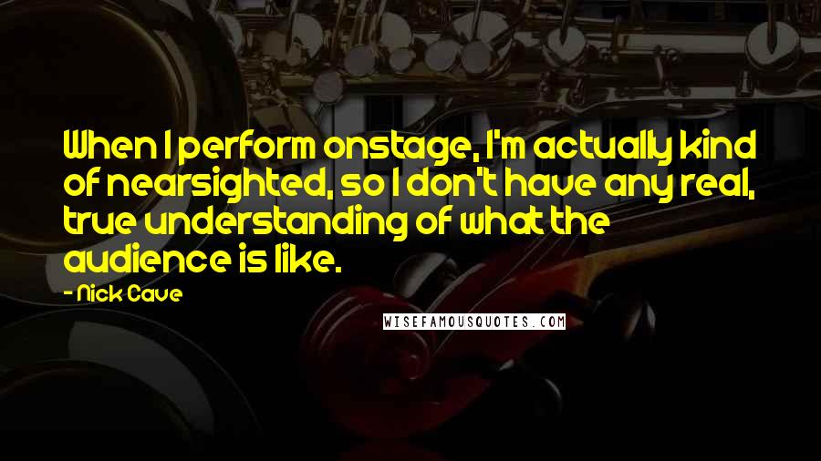 Nick Cave Quotes: When I perform onstage, I'm actually kind of nearsighted, so I don't have any real, true understanding of what the audience is like.