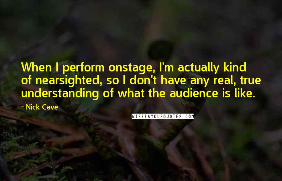 Nick Cave Quotes: When I perform onstage, I'm actually kind of nearsighted, so I don't have any real, true understanding of what the audience is like.