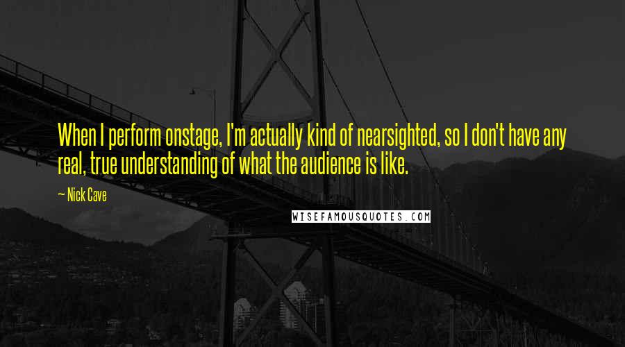 Nick Cave Quotes: When I perform onstage, I'm actually kind of nearsighted, so I don't have any real, true understanding of what the audience is like.