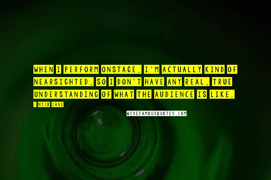 Nick Cave Quotes: When I perform onstage, I'm actually kind of nearsighted, so I don't have any real, true understanding of what the audience is like.