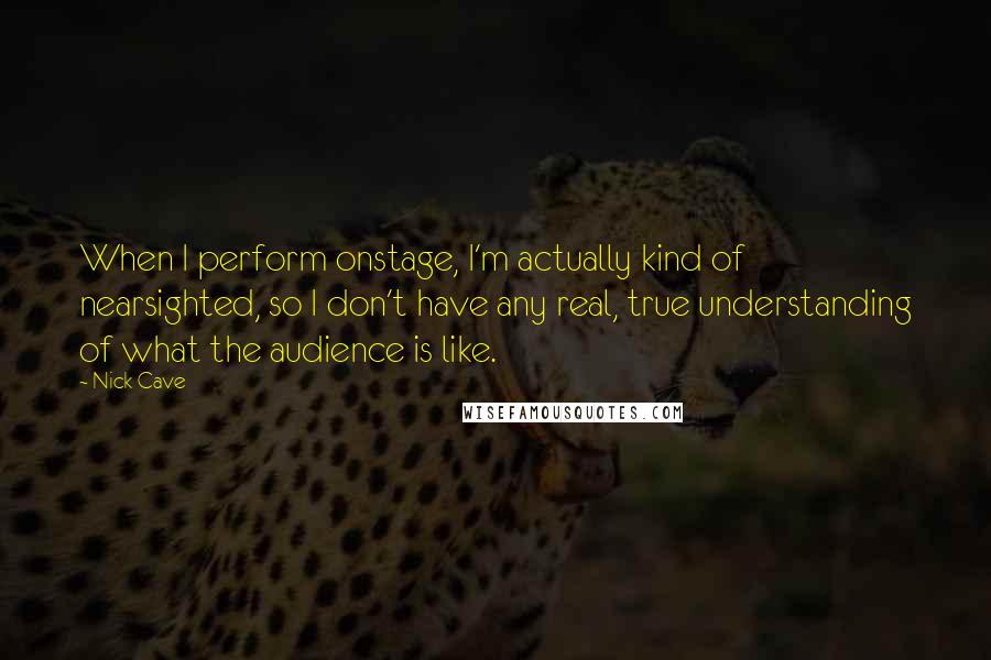 Nick Cave Quotes: When I perform onstage, I'm actually kind of nearsighted, so I don't have any real, true understanding of what the audience is like.