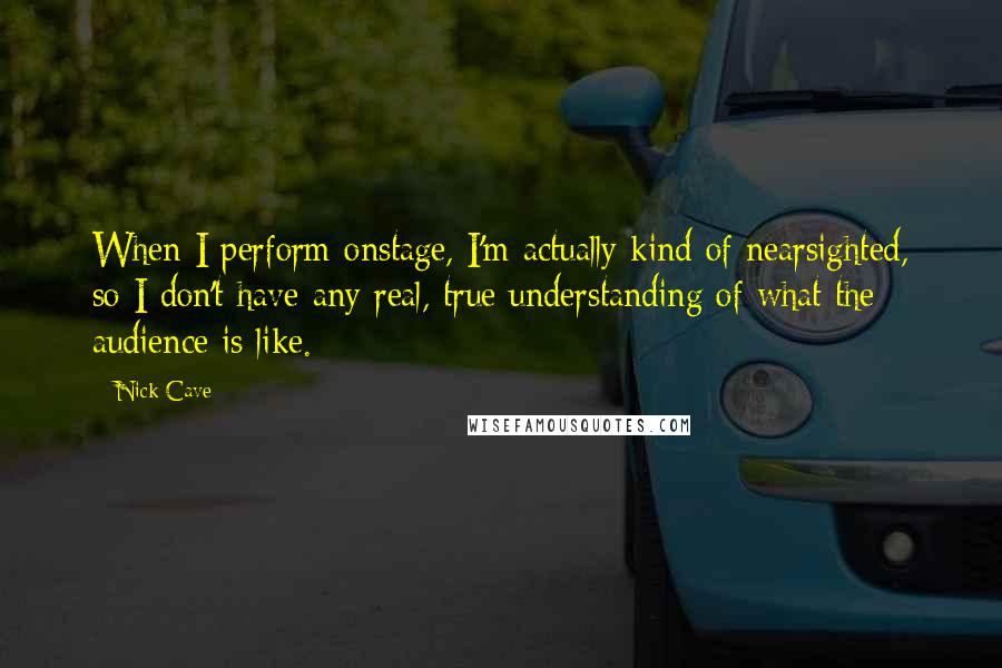 Nick Cave Quotes: When I perform onstage, I'm actually kind of nearsighted, so I don't have any real, true understanding of what the audience is like.