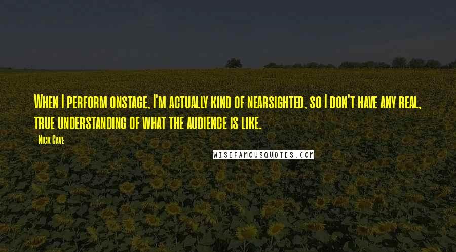 Nick Cave Quotes: When I perform onstage, I'm actually kind of nearsighted, so I don't have any real, true understanding of what the audience is like.