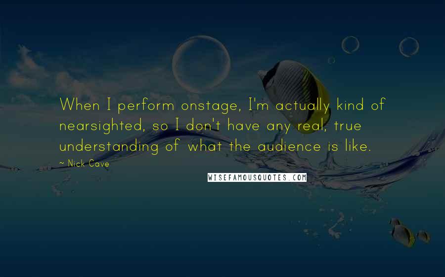 Nick Cave Quotes: When I perform onstage, I'm actually kind of nearsighted, so I don't have any real, true understanding of what the audience is like.