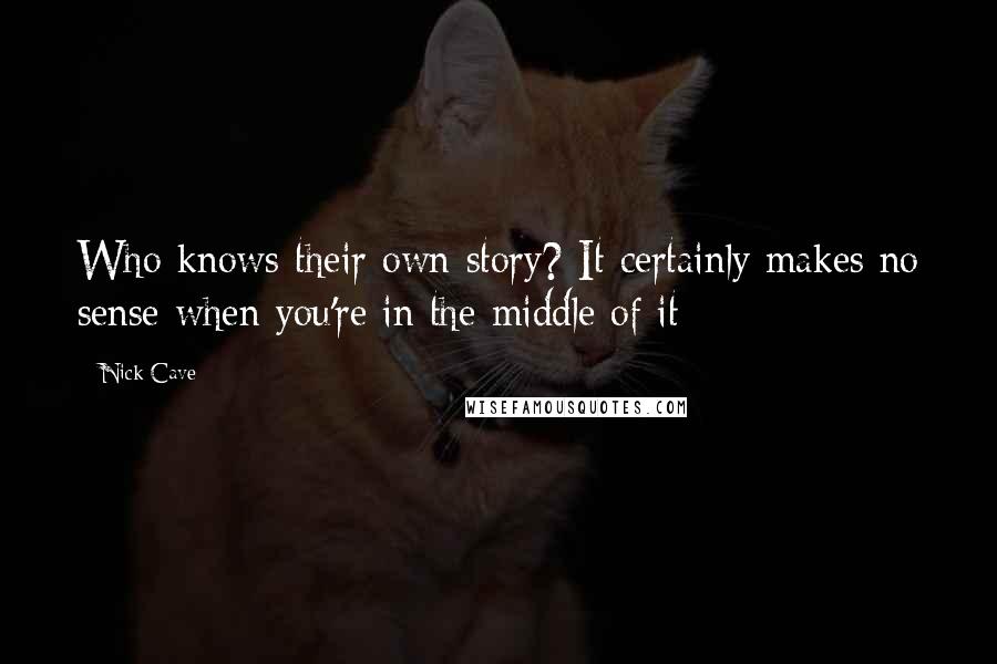 Nick Cave Quotes: Who knows their own story? It certainly makes no sense when you're in the middle of it