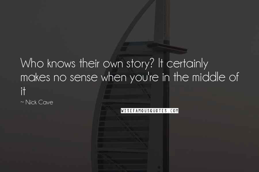 Nick Cave Quotes: Who knows their own story? It certainly makes no sense when you're in the middle of it